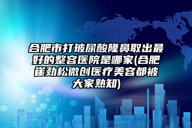 合肥市打玻尿酸隆鼻取出最好的整容医院是哪家(合肥崔劲松微创医疗美容都被大家熟知)