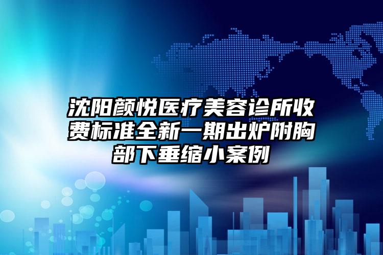 沈阳颜悦医疗美容诊所收费标准全新一期出炉附胸部下垂缩小案例