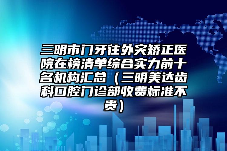 三明市门牙往外突矫正医院在榜清单综合实力前十名机构汇总（三明美达齿科口腔门诊部收费标准不贵）