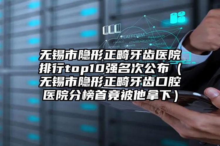 无锡市隐形正畸牙齿医院排行top10强名次公布（无锡市隐形正畸牙齿口腔医院分榜首竟被他拿下）