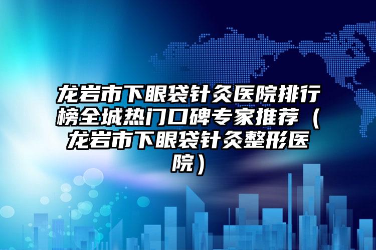 龙岩市下眼袋针灸医院排行榜全城热门口碑专家推荐（龙岩市下眼袋针灸整形医院）