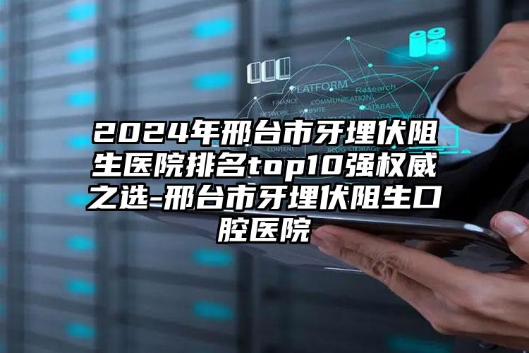 2024年邢台市牙埋伏阻生医院排名top10强权威之选-邢台市牙埋伏阻生口腔医院