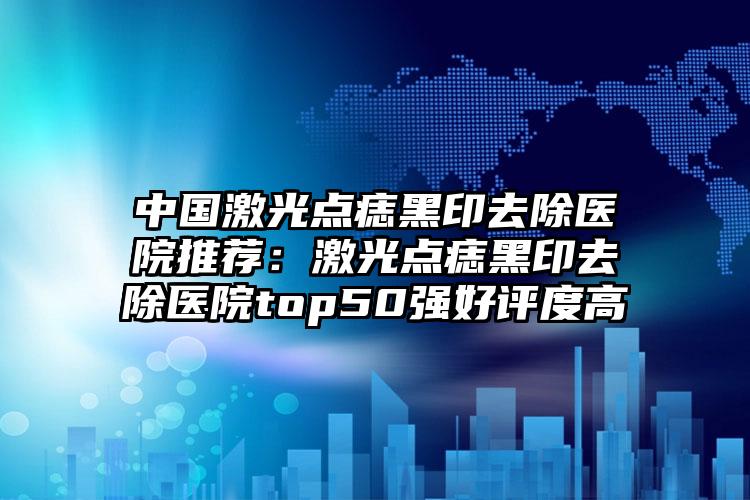 中国激光点痣黑印去除医院推荐：激光点痣黑印去除医院top50强好评度高