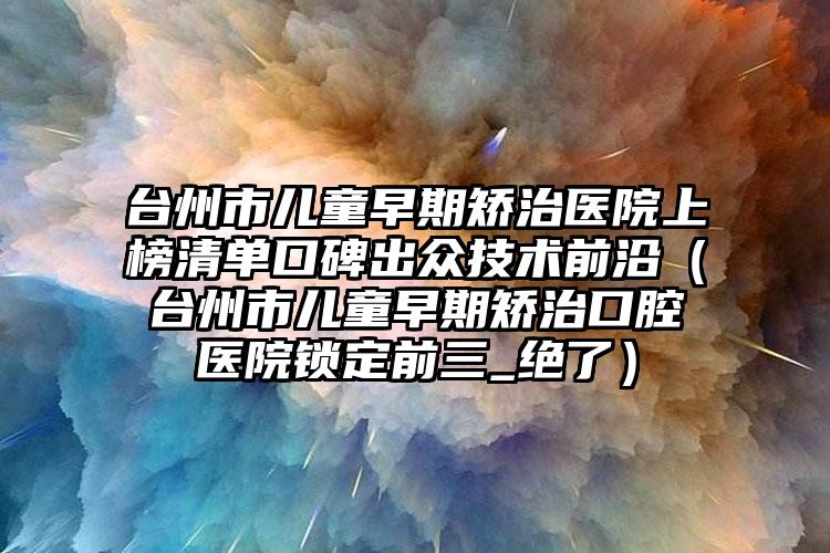 台州市儿童早期矫治医院上榜清单口碑出众技术前沿（台州市儿童早期矫治口腔医院锁定前三_绝了）