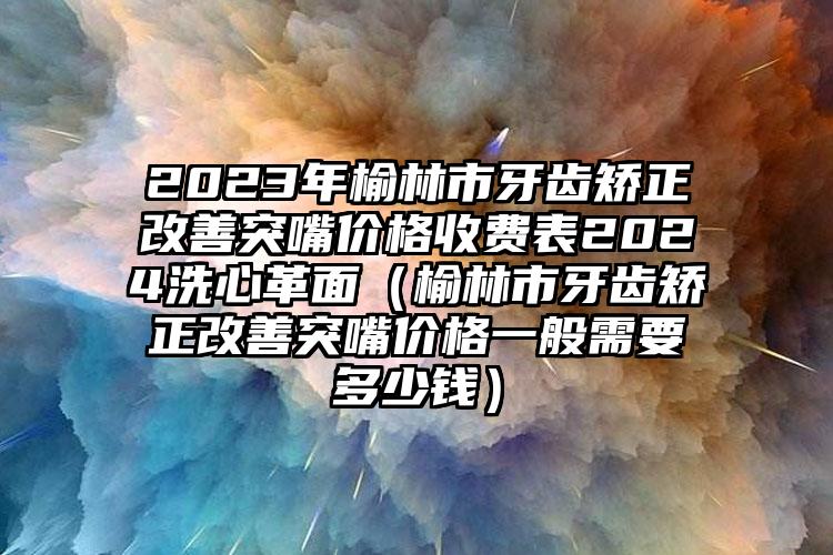 2023年榆林市牙齿矫正改善突嘴价格收费表2024洗心革面（榆林市牙齿矫正改善突嘴价格一般需要多少钱）