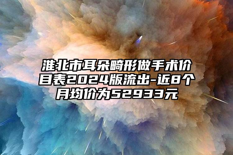 淮北市耳朵畸形做手术价目表2024版流出-近8个月均价为52933元