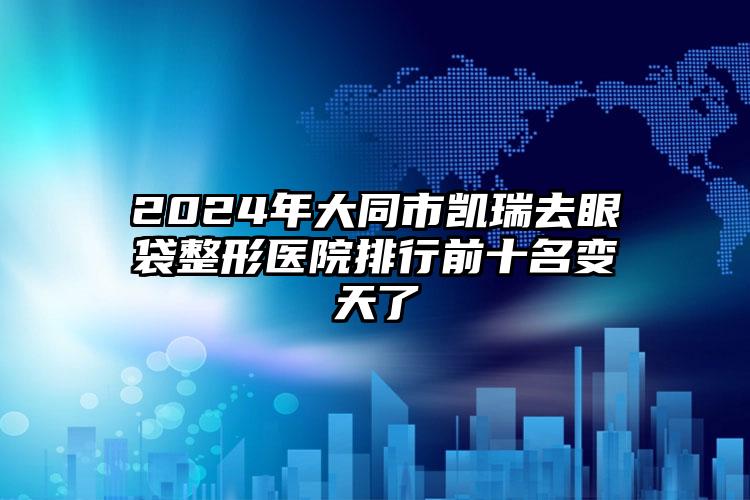 2024年大同市凯瑞去眼袋整形医院排行前十名变天了