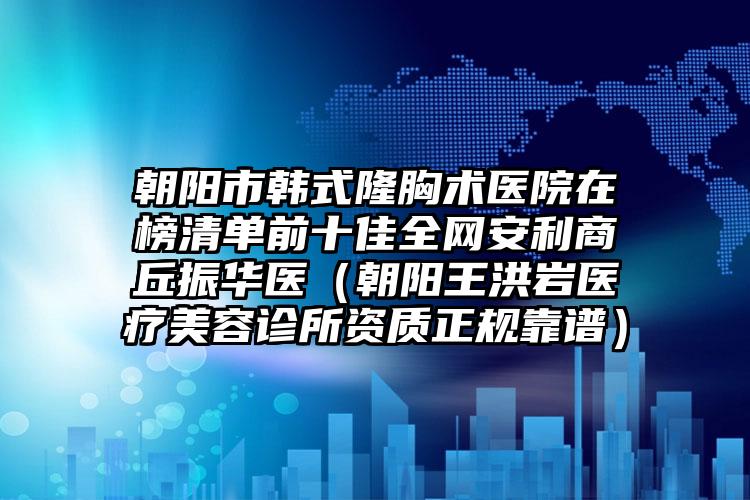 朝阳市韩式隆胸术医院在榜清单前十佳全网安利商丘振华医（朝阳王洪岩医疗美容诊所资质正规靠谱）