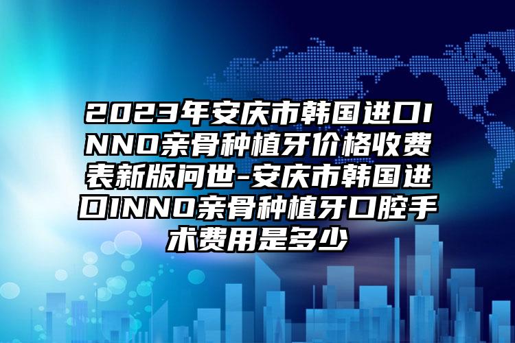 2023年安庆市韩国进口INNO亲骨种植牙价格收费表新版问世-安庆市韩国进口INNO亲骨种植牙口腔手术费用是多少