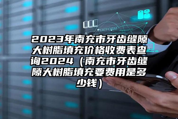 2023年南充市牙齿缝隙大树脂填充价格收费表查询2024（南充市牙齿缝隙大树脂填充要费用是多少钱）