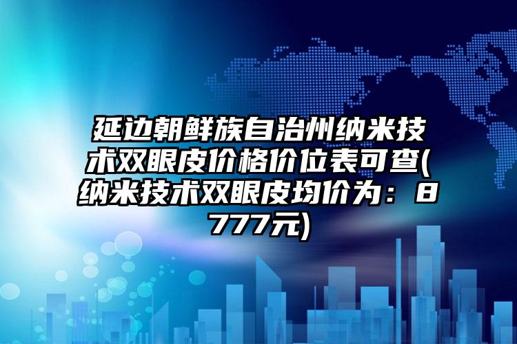 延边朝鲜族自治州纳米技术双眼皮价格价位表可查(纳米技术双眼皮均价为：8777元)