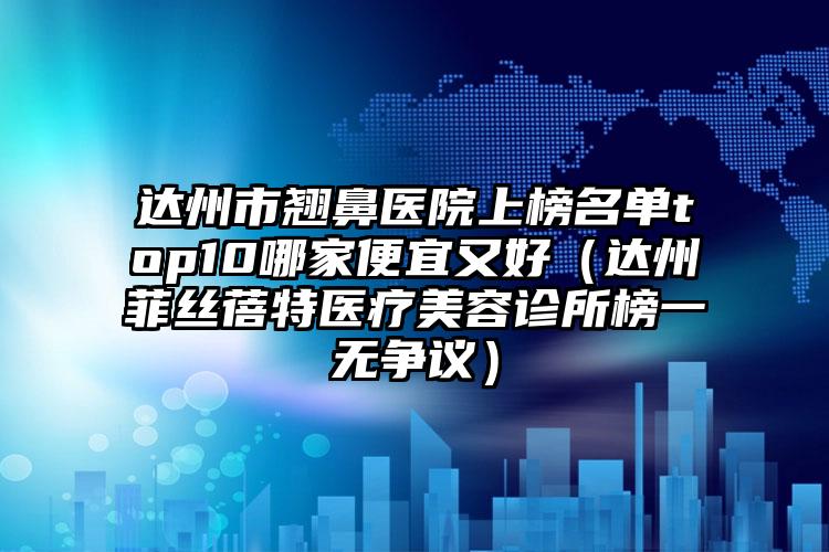 达州市翘鼻医院上榜名单top10哪家便宜又好（达州菲丝蓓特医疗美容诊所榜一无争议）