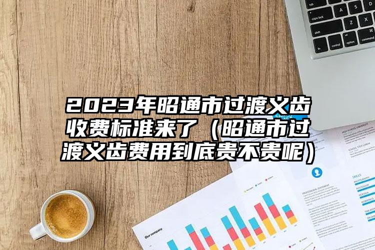 2023年昭通市过渡义齿收费标准来了（昭通市过渡义齿费用到底贵不贵呢）