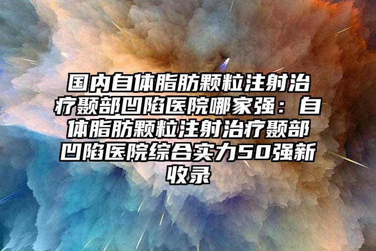 国内自体脂肪颗粒注射治疗颞部凹陷医院哪家强：自体脂肪颗粒注射治疗颞部凹陷医院综合实力50强新收录