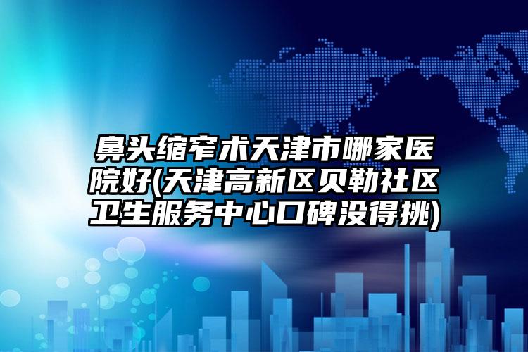 鼻头缩窄术天津市哪家医院好(天津高新区贝勒社区卫生服务中心口碑没得挑)