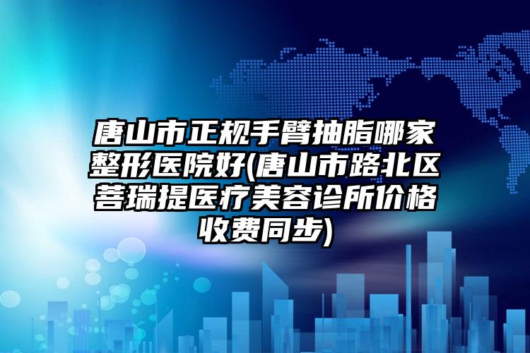 唐山市正规手臂抽脂哪家整形医院好(唐山市路北区菩瑞提医疗美容诊所价格收费同步)