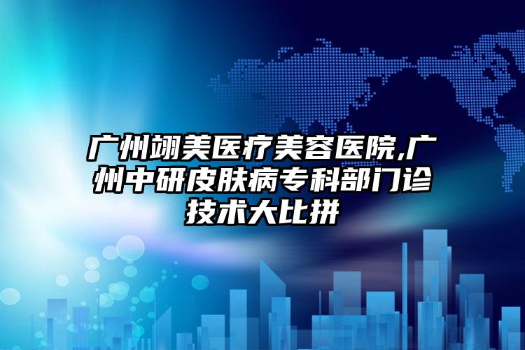 广州翊美医疗美容医院,广州中研皮肤病专科部门诊技术大比拼