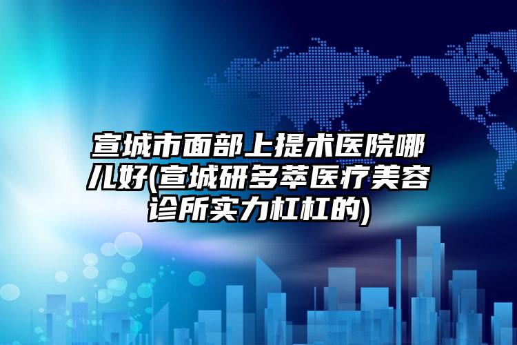 宣城市面部上提术医院哪儿好(宣城研多萃医疗美容诊所实力杠杠的)