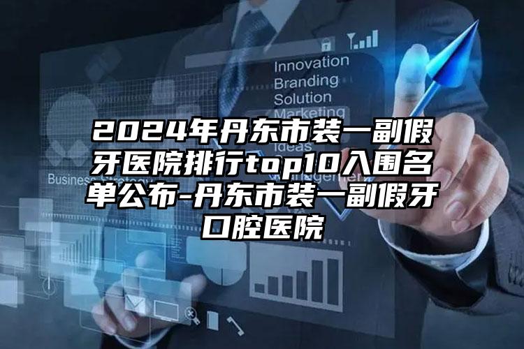 2024年丹东市装一副假牙医院排行top10入围名单公布-丹东市装一副假牙口腔医院