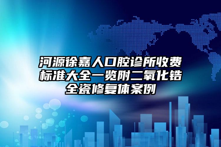 河源徐嘉人口腔诊所收费标准大全一览附二氧化锆全瓷修复体案例