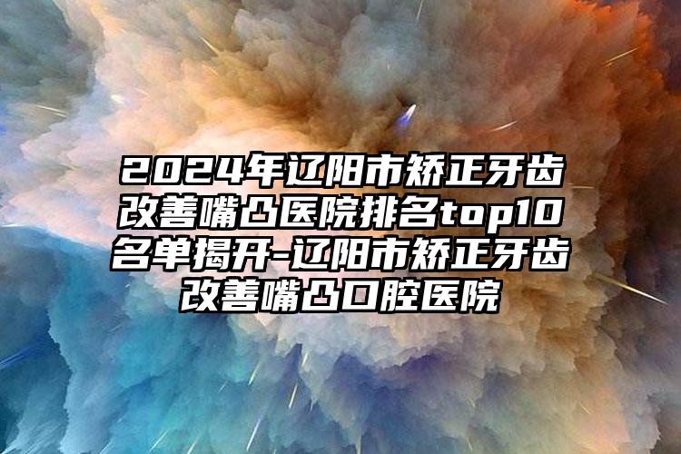 2024年辽阳市矫正牙齿改善嘴凸医院排名top10名单揭开-辽阳市矫正牙齿改善嘴凸口腔医院