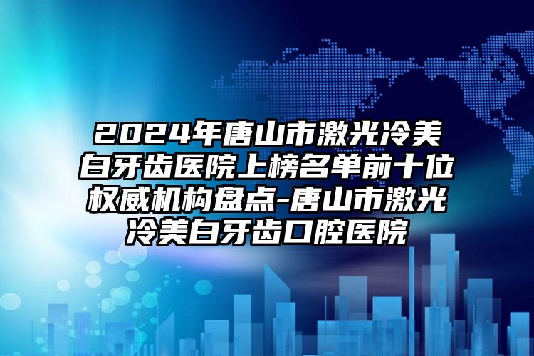 2024年唐山市激光冷美白牙齿医院上榜名单前十位权威机构盘点-唐山市激光冷美白牙齿口腔医院