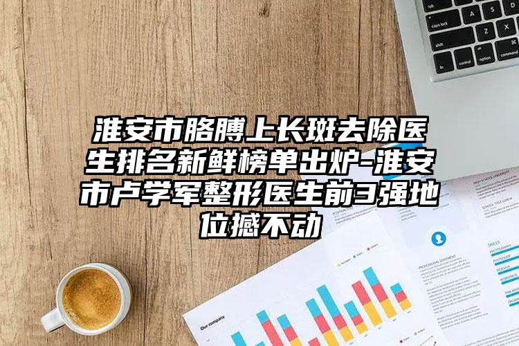 淮安市胳膊上长斑去除医生排名新鲜榜单出炉-淮安市卢学军整形医生前3强地位撼不动