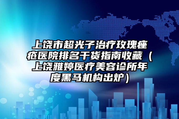 上饶市超光子治疗玫瑰痤疮医院排名干货指南收藏（上饶雅婷医疗美容诊所年度黑马机构出炉）