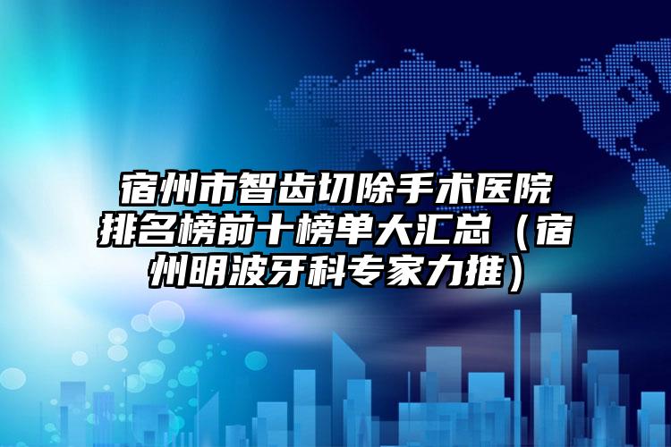 宿州市智齿切除手术医院排名榜前十榜单大汇总（宿州明波牙科专家力推）