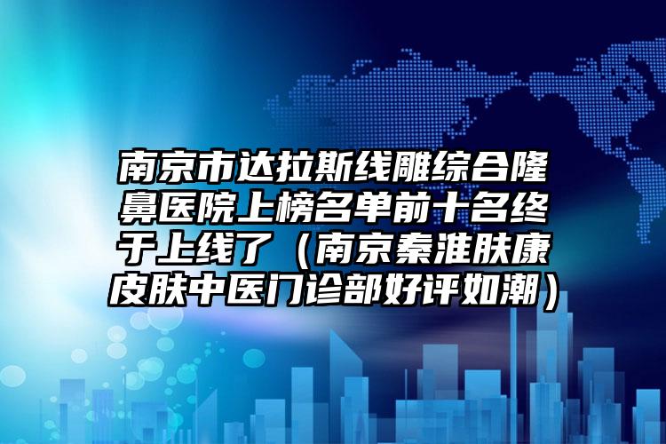 南京市达拉斯线雕综合隆鼻医院上榜名单前十名终于上线了（南京秦淮肤康皮肤中医门诊部好评如潮）