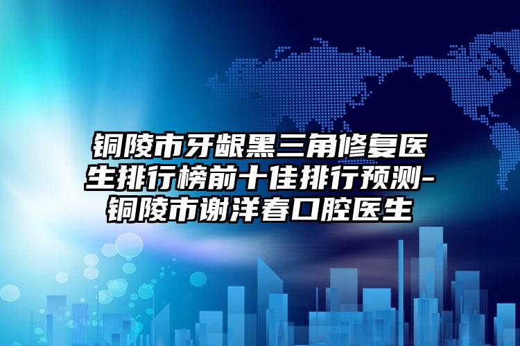 铜陵市牙龈黑三角修复医生排行榜前十佳排行预测-铜陵市谢洋春口腔医生