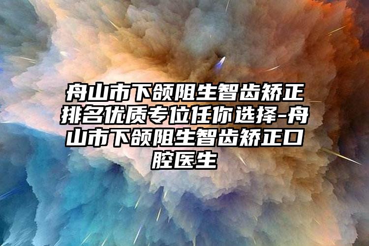 舟山市下颌阻生智齿矫正排名优质专位任你选择-舟山市下颌阻生智齿矫正口腔医生