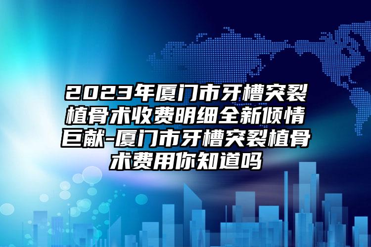 2023年厦门市牙槽突裂植骨术收费明细全新倾情巨献-厦门市牙槽突裂植骨术费用你知道吗