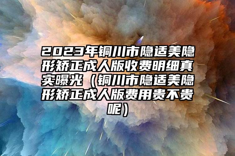 2023年铜川市隐适美隐形矫正成人版收费明细真实曝光（铜川市隐适美隐形矫正成人版费用贵不贵呢）