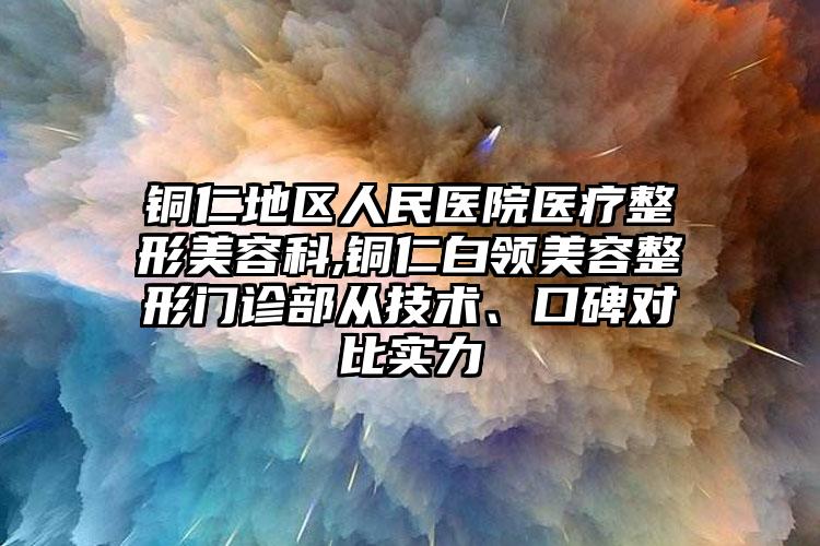 铜仁地区人民医院医疗整形美容科,铜仁白领美容整形门诊部从技术、口碑对比实力