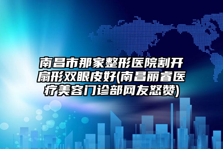 南昌市那家整形医院割开扇形双眼皮好(南昌丽睿医疗美容门诊部网友怒赞)