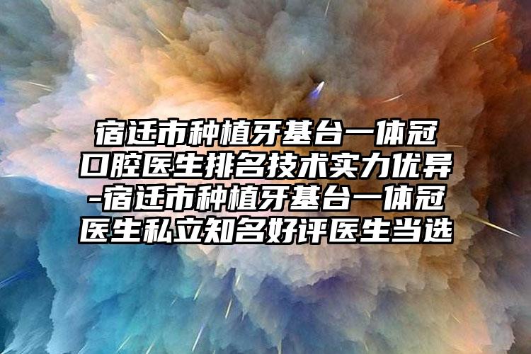 宿迁市种植牙基台一体冠口腔医生排名技术实力优异-宿迁市种植牙基台一体冠医生私立知名好评医生当选