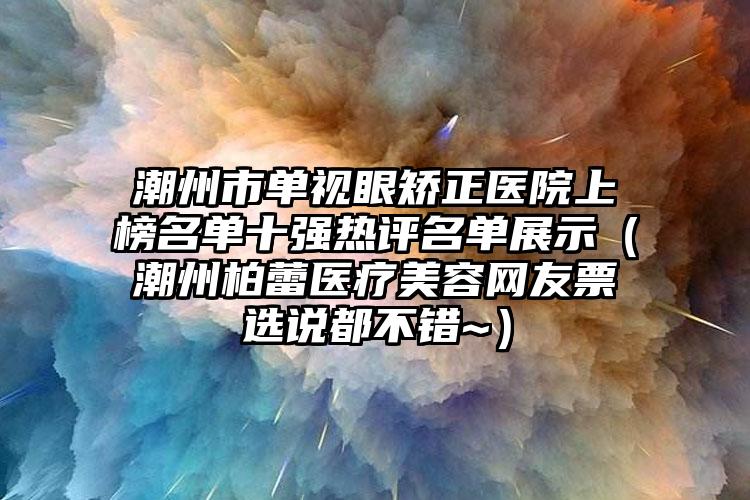 潮州市单视眼矫正医院上榜名单十强热评名单展示（潮州柏蕾医疗美容网友票选说都不错~）