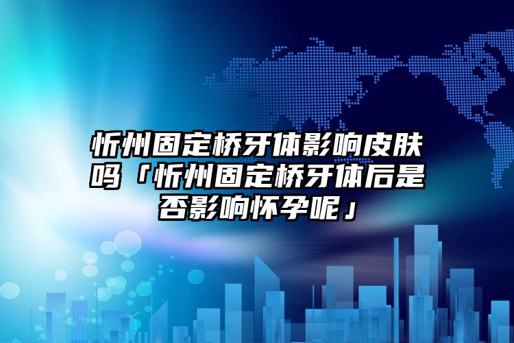 忻州固定桥牙体影响皮肤吗「忻州固定桥牙体后是否影响怀孕呢」