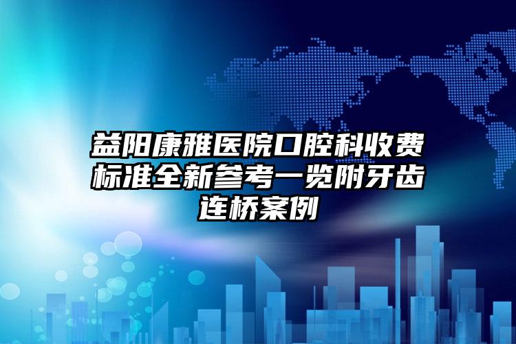 益阳康雅医院口腔科收费标准全新参考一览附牙齿连桥案例