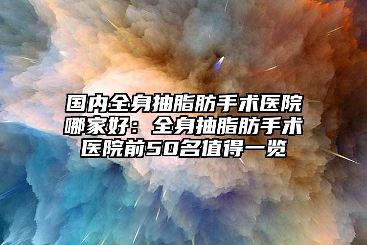 国内全身抽脂肪手术医院哪家好：全身抽脂肪手术医院前50名值得一览