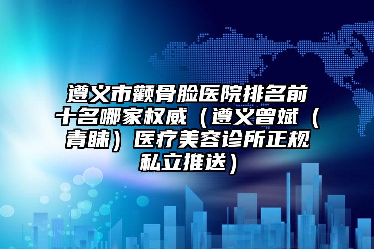 遵义市颧骨脸医院排名前十名哪家权威（遵义曾斌（青睐）医疗美容诊所正规私立推送）