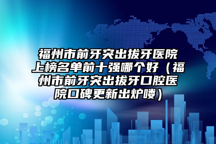 福州市前牙突出拔牙医院上榜名单前十强哪个好（福州市前牙突出拔牙口腔医院口碑更新出炉喽）