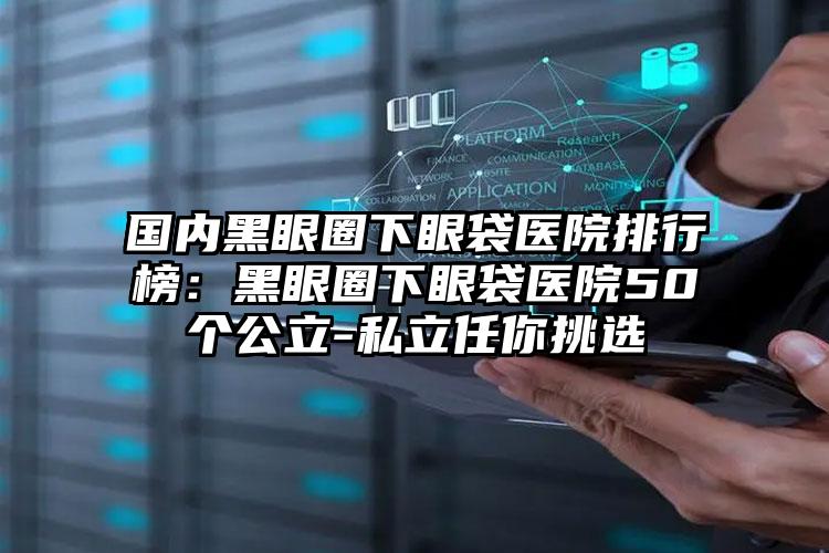 国内黑眼圈下眼袋医院排行榜：黑眼圈下眼袋医院50个公立-私立任你挑选