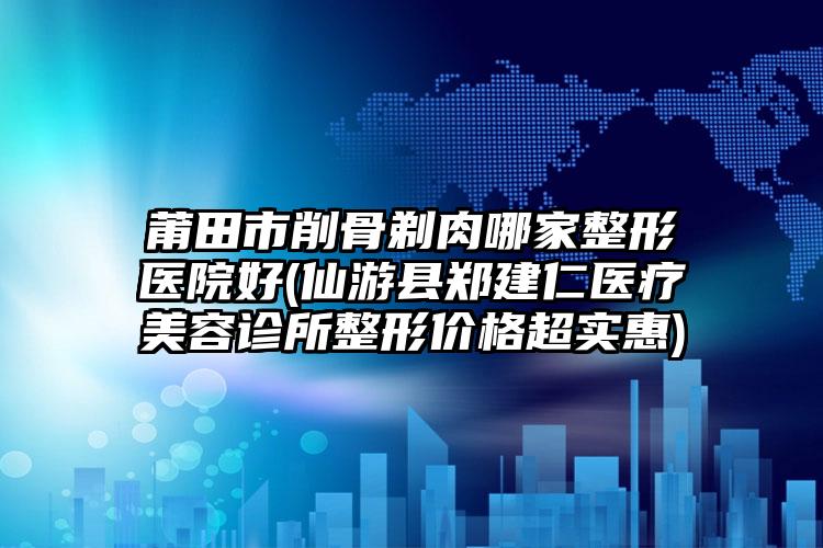 莆田市削骨剃肉哪家整形医院好(仙游县郑建仁医疗美容诊所整形价格超实惠)