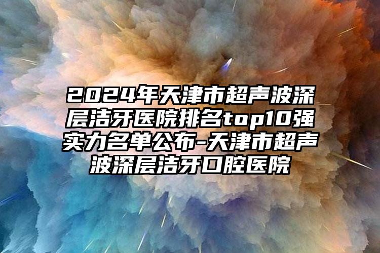 2024年天津市超声波深层洁牙医院排名top10强实力名单公布-天津市超声波深层洁牙口腔医院