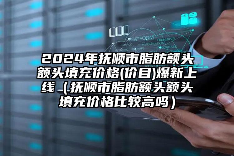 2024年抚顺市脂肪额头额头填充价格(价目)爆新上线（抚顺市脂肪额头额头填充价格比较高吗）