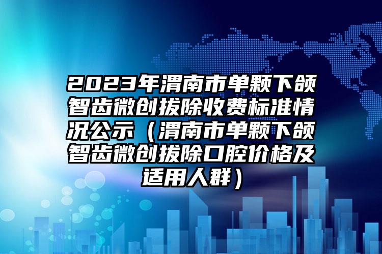 2023年渭南市单颗下颌智齿微创拔除收费标准情况公示（渭南市单颗下颌智齿微创拔除口腔价格及适用人群）