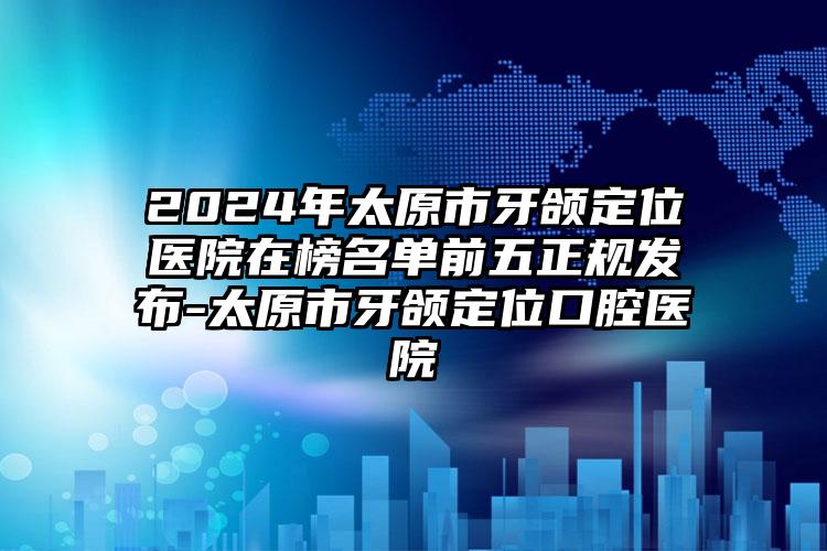 2024年太原市牙颌定位医院在榜名单前五正规发布-太原市牙颌定位口腔医院