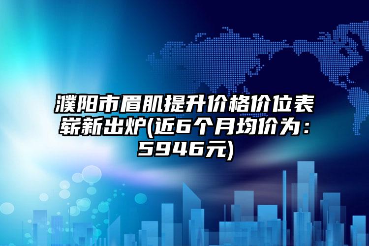 濮阳市眉肌提升价格价位表崭新出炉(近6个月均价为：5946元)